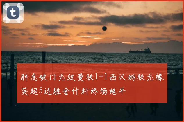 胖虎破门无效曼联1-1西汉姆联无缘英超5连胜舍什科终场绝平