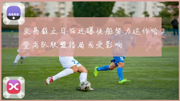 交易截止日临近曝快船努力运作哈登离队联盟格局或受影响