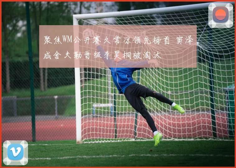 聚焦WM公开赛久常凉领先榜首 窦泽成舍夫勒晋级李昊桐被淘汰