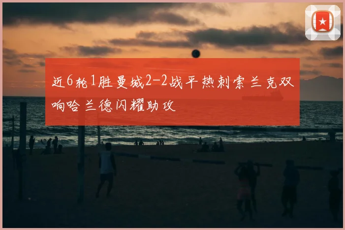 近6轮1胜曼城2-2战平热刺索兰克双响哈兰德闪耀助攻