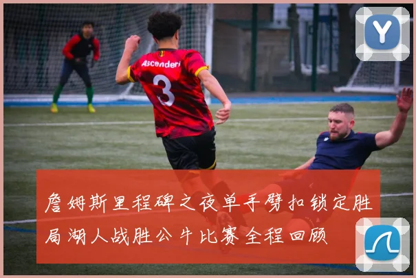 詹姆斯里程碑之夜单手劈扣锁定胜局湖人战胜公牛比赛全程回顾