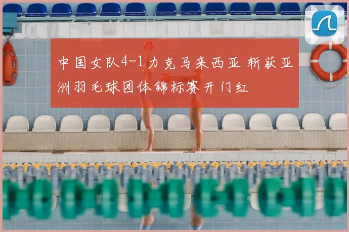 中国女队4-1力克马来西亚 斩获亚洲羽毛球团体锦标赛开门红