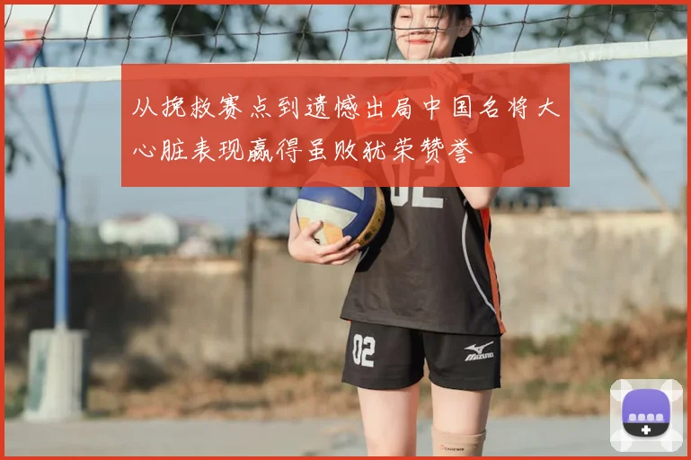 从挽救赛点到遗憾出局中国名将大心脏表现赢得虽败犹荣赞誉