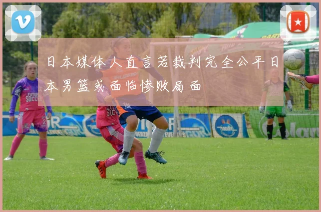 日本媒体人直言若裁判完全公平日本男篮或面临惨败局面