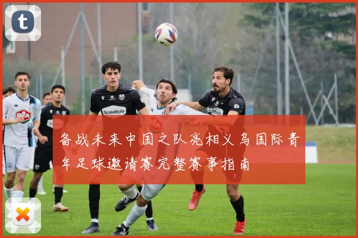备战未来中国之队亮相义乌国际青年足球邀请赛完整赛事指南