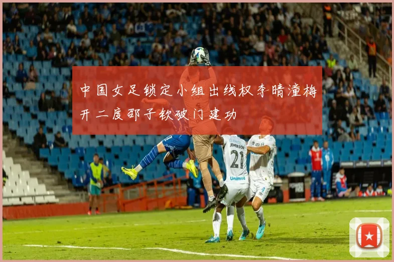 中国女足锁定小组出线权李晴潼梅开二度邵子钦破门建功