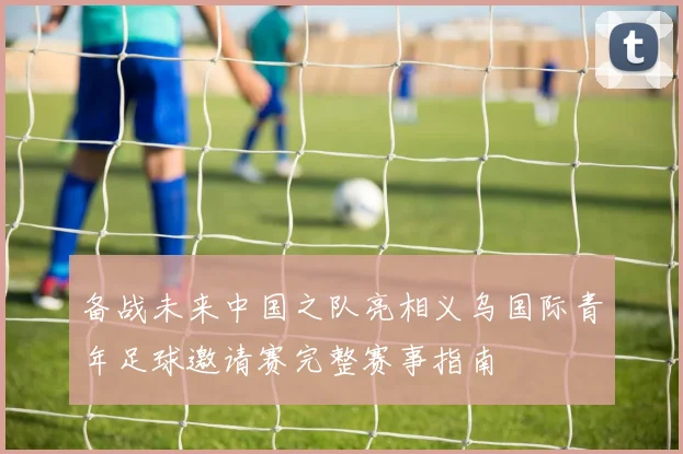 备战未来中国之队亮相义乌国际青年足球邀请赛完整赛事指南