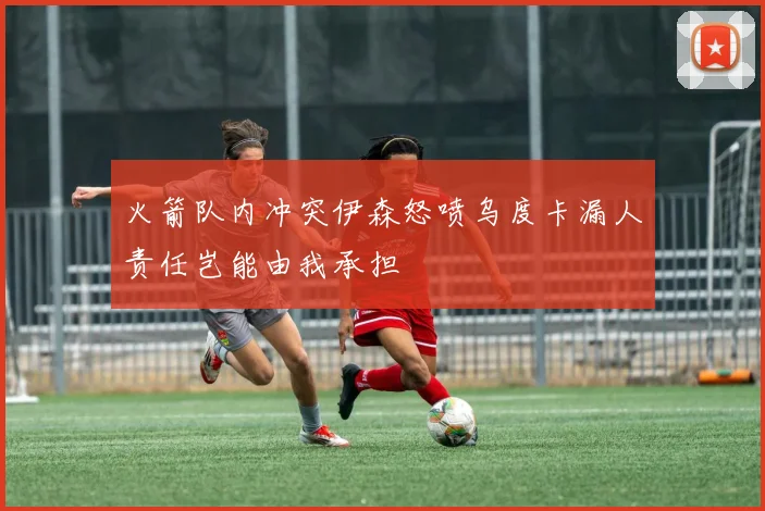 火箭队内冲突伊森怒喷乌度卡漏人责任岂能由我承担