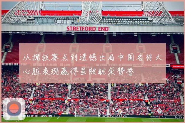 从挽救赛点到遗憾出局中国名将大心脏表现赢得虽败犹荣赞誉