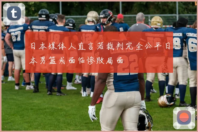 日本媒体人直言若裁判完全公平日本男篮或面临惨败局面