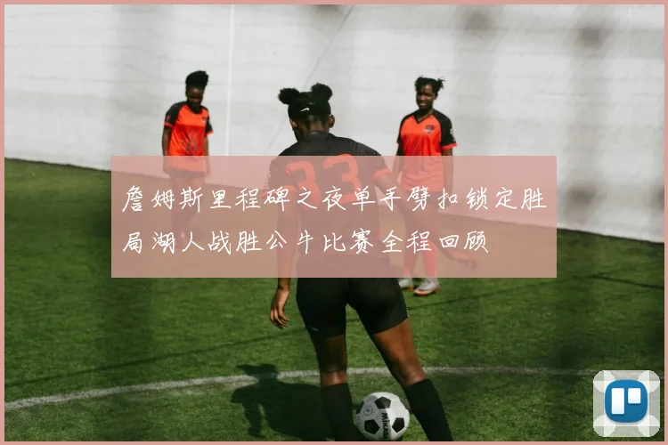 詹姆斯里程碑之夜单手劈扣锁定胜局湖人战胜公牛比赛全程回顾